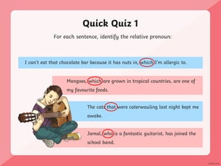 Quick Quiz 1
The cats that were caterwauling last night kept me
awake.
Jamal, who is a fantastic guitarist, has joined the
school band.
For each sentence, identify the relative pronoun:
I can’t eat that chocolate bar because it has nuts in, which I’m allergic to.
Mangoes, which are grown in tropical countries, are one of
my favourite foods.
 