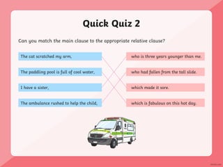 Quick Quiz 2
Can you match the main clause to the appropriate relative clause?
The cat scratched my arm,
The paddling pool is full of cool water,
I have a sister,
The ambulance rushed to help the child,
who is three years younger than me.
who had fallen from the tall slide.
which made it sore.
which is fabulous on this hot day.
 