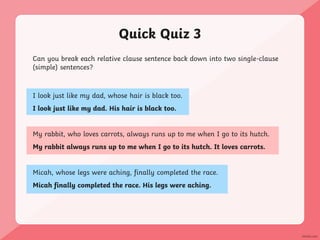 Quick Quiz 3
Can you break each relative clause sentence back down into two single-clause
(simple) sentences?
I look just like my dad, whose hair is black too.
I look just like my dad. His hair is black too.
My rabbit, who loves carrots, always runs up to me when I go to its hutch.
My rabbit always runs up to me when I go to its hutch. It loves carrots.
Micah, whose legs were aching, finally completed the race.
Micah finally completed the race. His legs were aching.
 
