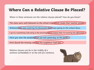 Where Can a Relative Clause Be Placed?
Where in these sentences are the relative clauses placed? How do you know?
The class were well-behaved on the school trip, which made their teacher proud.
William, who was wearing his favourite shirt, was going to the school disco.
I go to a swimming club early in the morning, which means that I’m tired by the afternoon.
Have you seen the people whom we met yesterday at the park?
Amir found the missing cat that his neighbour had lost.
Relative clauses can be in the middle of a
sentence (embedded) or at the end of a sentence.
 
