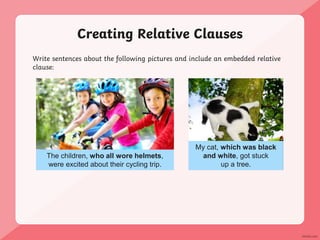 Creating Relative Clauses
Write sentences about the following pictures and include an embedded relative
clause:
The children, who all wore helmets,
were excited about their cycling trip.
My cat, which was black
and white, got stuck
up a tree.
 