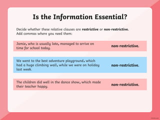 Is the Information Essential?
Decide whether these relative clauses are restrictive or non-restrictive.
Add commas where you need them:
Jamie who is usually late managed to arrive on
time for school today.
We went to the best adventure playground which
had a huge climbing wall while we were on holiday
last week.
The children did well in the dance show which made
their teacher happy.
non-restrictive.
non-restrictive.
non-restrictive.
, ,
,
,
,
 