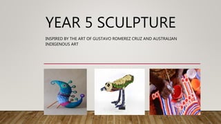 YEAR 5 SCULPTURE
INSPIRED BY THE ART OF GUSTAVO ROMEREZ CRUZ AND AUSTRALIAN
INDIGENOUS ART
 