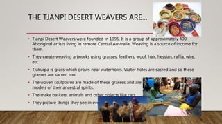 THE TJANPI DESERT WEAVERS ARE…
• Tjanpi Desert Weavers were founded in 1995. It is a group of approximately 400
Aboriginal artists living in remote Central Australia. Weaving is a source of income for
them.
• They create weaving artworks using grasses, feathers, wool, hair, hessian, raffia, wire,
etc.
• Tjukurpa is grass which grows near waterholes. Water holes are sacred and so these
grasses are sacred too.
• The woven sculptures are made of these grasses and are seen as sacred too. They are
models of their ancestral spirits.
• The make baskets, animals and other objects like cars
• They picture things they see in everyday life.
 