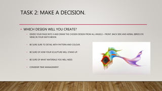 TASK 2: MAKE A DECISION.
• WHICH DESIGN WILL YOU CREATE?
• DIVIDE YOUR PAGE INTO 4 AND DRAW THE CHOSEN DESIGN FROM ALL ANGELS – FRONT, BACK SIDE AND AERIAL (BIRDS EYE
VIEW) IN YOUR SKETCHBOOK.
• BE SURE SURE TO DETAIL WITH PATTERN AND COLOUR.
• BE SURE OF HOW YOUR SCULPTURE WILL STAND UP.
• BE SURE OF WHAT MATERIALS YOU WILL NEED.
• CONSIDER TIME MANAGEMENT.
 