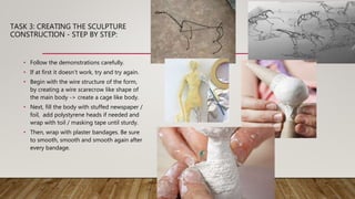 TASK 3: CREATING THE SCULPTURE
CONSTRUCTION - STEP BY STEP:
• Follow the demonstrations carefully.
• If at first it doesn’t work, try and try again.
• Begin with the wire structure of the form,
by creating a wire scarecrow like shape of
the main body -> create a cage like body.
• Next, fill the body with stuffed newspaper /
foil, add polystyrene heads if needed and
wrap with toil / masking tape until sturdy.
• Then, wrap with plaster bandages. Be sure
to smooth, smooth and smooth again after
every bandage.
 