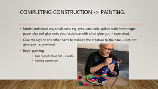 COMPLETING CONSTRUCTION -> PAINTING.
• Model and shape any small parts e.g. eyes, ears, tails, spikes, balls from magic
paper clay and glue onto your sculpture with a hot glue gun – supervised.
• Glue the legs or any other parts to stabilize the creature to the base – with hot
glue gun – supervised.
• Begin painting
• base coat of colour first – 2 coats.
• Painting patterns on.
 