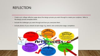 REFLECTION:
• Create a pic collage reflection page about the design process you went through to create your sculpture. Refer to
the design process template below.
• Include the challenges you went through and how you overcame them.
• Include photos of your artwork at each stage. E.g. sketch, wire construction stage, completion.
 