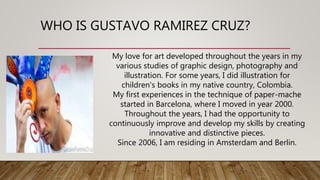 WHO IS GUSTAVO RAMIREZ CRUZ?
My love for art developed throughout the years in my
various studies of graphic design, photography and
illustration. For some years, I did illustration for
children's books in my native country, Colombia.
My first experiences in the technique of paper-mache
started in Barcelona, where I moved in year 2000.
Throughout the years, I had the opportunity to
continuously improve and develop my skills by creating
innovative and distinctive pieces.
Since 2006, I am residing in Amsterdam and Berlin.
 