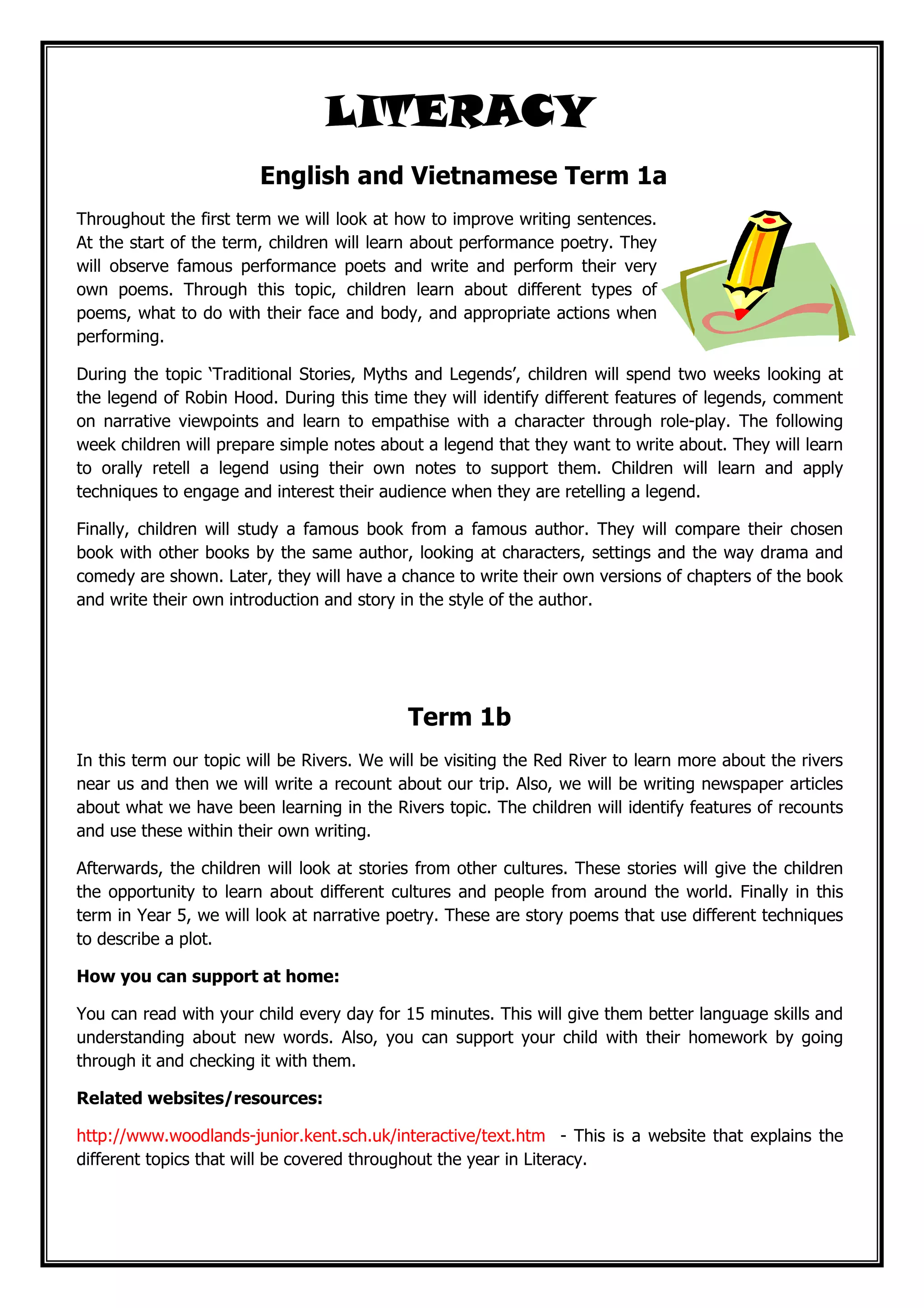 LITERACYLITERACYLITERACYLITERACY
English and Vietnamese Term 1a
Throughout the first term we will look at how to improve writing sentences.
At the start of the term, children will learn about performance poetry. They
will observe famous performance poets and write and perform their very
own poems. Through this topic, children learn about different types of
poems, what to do with their face and body, and appropriate actions when
performing.
During the topic ‘Traditional Stories, Myths and Legends’, children will spend two weeks looking at
the legend of Robin Hood. During this time they will identify different features of legends, comment
on narrative viewpoints and learn to empathise with a character through role-play. The following
week children will prepare simple notes about a legend that they want to write about. They will learn
to orally retell a legend using their own notes to support them. Children will learn and apply
techniques to engage and interest their audience when they are retelling a legend.
Finally, children will study a famous book from a famous author. They will compare their chosen
book with other books by the same author, looking at characters, settings and the way drama and
comedy are shown. Later, they will have a chance to write their own versions of chapters of the book
and write their own introduction and story in the style of the author.
Term 1b
In this term our topic will be Rivers. We will be visiting the Red River to learn more about the rivers
near us and then we will write a recount about our trip. Also, we will be writing newspaper articles
about what we have been learning in the Rivers topic. The children will identify features of recounts
and use these within their own writing.
Afterwards, the children will look at stories from other cultures. These stories will give the children
the opportunity to learn about different cultures and people from around the world. Finally in this
term in Year 5, we will look at narrative poetry. These are story poems that use different techniques
to describe a plot.
How you can support at home:
You can read with your child every day for 15 minutes. This will give them better language skills and
understanding about new words. Also, you can support your child with their homework by going
through it and checking it with them.
Related websites/resources:
http://www.woodlands-junior.kent.sch.uk/interactive/text.htm - This is a website that explains the
different topics that will be covered throughout the year in Literacy.
 