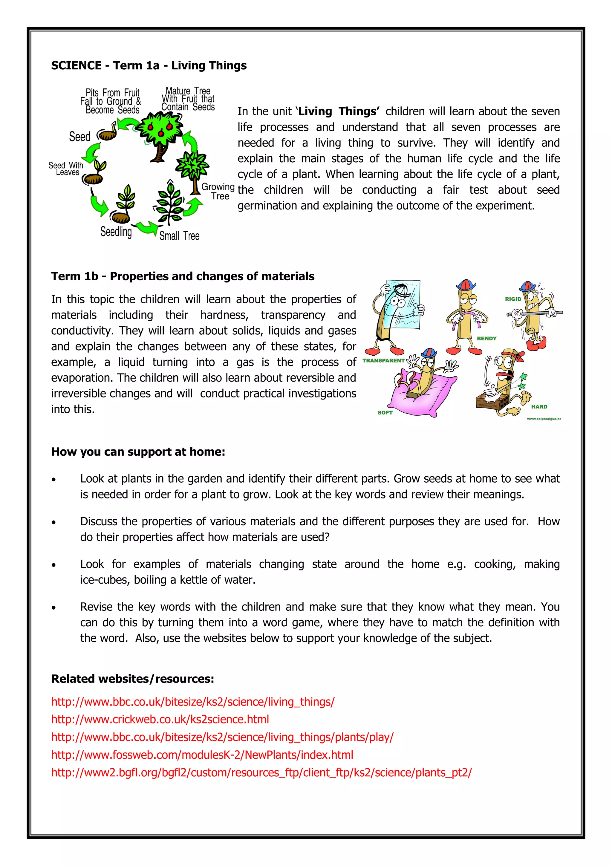 SCIENCE - Term 1a - Living Things
In the unit ‘Living Things’ children will learn about the seven
life processes and understand that all seven processes are
needed for a living thing to survive. They will identify and
explain the main stages of the human life cycle and the life
cycle of a plant. When learning about the life cycle of a plant,
the children will be conducting a fair test about seed
germination and explaining the outcome of the experiment.
Term 1b - Properties and changes of materials
In this topic the children will learn about the properties of
materials including their hardness, transparency and
conductivity. They will learn about solids, liquids and gases
and explain the changes between any of these states, for
example, a liquid turning into a gas is the process of
evaporation. The children will also learn about reversible and
irreversible changes and will conduct practical investigations
into this.
How you can support at home:
• Look at plants in the garden and identify their different parts. Grow seeds at home to see what
is needed in order for a plant to grow. Look at the key words and review their meanings.
• Discuss the properties of various materials and the different purposes they are used for. How
do their properties affect how materials are used?
• Look for examples of materials changing state around the home e.g. cooking, making
ice-cubes, boiling a kettle of water.
• Revise the key words with the children and make sure that they know what they mean. You
can do this by turning them into a word game, where they have to match the definition with
the word. Also, use the websites below to support your knowledge of the subject.
Related websites/resources:
http://www.bbc.co.uk/bitesize/ks2/science/living_things/
http://www.crickweb.co.uk/ks2science.html
http://www.bbc.co.uk/bitesize/ks2/science/living_things/plants/play/
http://www.fossweb.com/modulesK-2/NewPlants/index.html
http://www2.bgfl.org/bgfl2/custom/resources_ftp/client_ftp/ks2/science/plants_pt2/
 