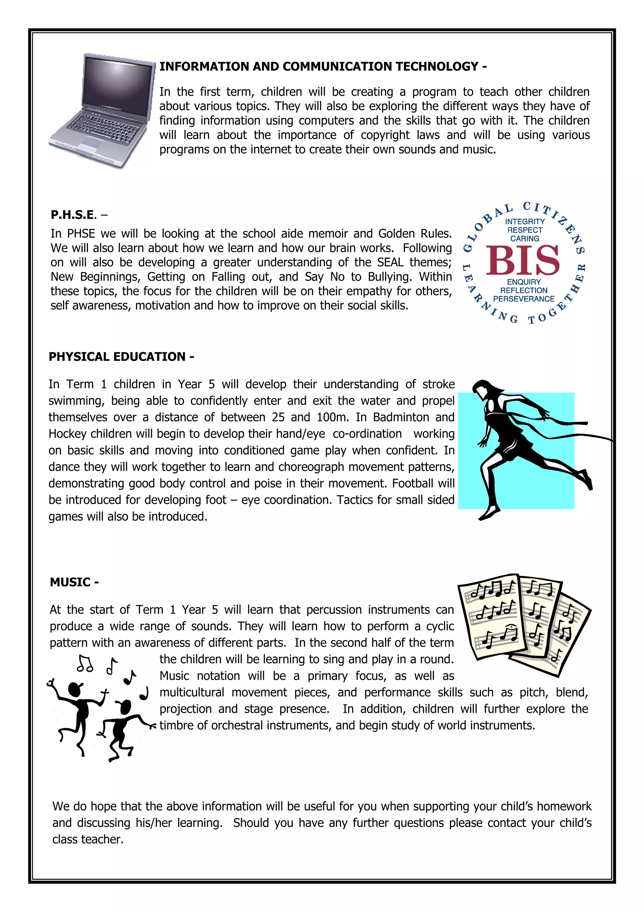 We do hope that the above information will be useful for you when supporting your child’s homework
and discussing his/her learning. Should you have any further questions please contact your child’s
class teacher.
PHYSICAL EDUCATION -
In Term 1 children in Year 5 will develop their understanding of stroke
swimming, being able to confidently enter and exit the water and propel
themselves over a distance of between 25 and 100m. In Badminton and
Hockey children will begin to develop their hand/eye co-ordination working
on basic skills and moving into conditioned game play when confident. In
dance they will work together to learn and choreograph movement patterns,
demonstrating good body control and poise in their movement. Football will
be introduced for developing foot – eye coordination. Tactics for small sided
games will also be introduced.
INFORMATION AND COMMUNICATION TECHNOLOGY -
In the first term, children will be creating a program to teach other children
about various topics. They will also be exploring the different ways they have of
finding information using computers and the skills that go with it. The children
will learn about the importance of copyright laws and will be using various
programs on the internet to create their own sounds and music.
P.H.S.E. –
In PHSE we will be looking at the school aide memoir and Golden Rules.
We will also learn about how we learn and how our brain works. Following
on will also be developing a greater understanding of the SEAL themes;
New Beginnings, Getting on Falling out, and Say No to Bullying. Within
these topics, the focus for the children will be on their empathy for others,
self awareness, motivation and how to improve on their social skills.
MUSIC -
At the start of Term 1 Year 5 will learn that percussion instruments can
produce a wide range of sounds. They will learn how to perform a cyclic
pattern with an awareness of different parts. In the second half of the term
the children will be learning to sing and play in a round.
Music notation will be a primary focus, as well as
multicultural movement pieces, and performance skills such as pitch, blend,
projection and stage presence. In addition, children will further explore the
timbre of orchestral instruments, and begin study of world instruments.
 
