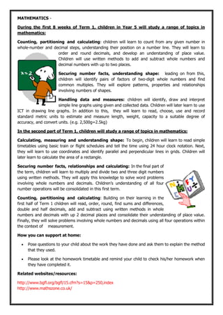 MATHEMATICS -
During the first 8 weeks of Term 1, children in Year 5 will study a range of topics in
mathematics:
Counting, partitioning and calculating: children will learn to count from any given number in
whole-number and decimal steps, understanding their position on a number line. They will learn to
order and round decimals, and develop an understanding of place value.
Children will use written methods to add and subtract whole numbers and
decimal numbers with up to two places.
Securing number facts, understanding shape: leading on from this,
children will identify pairs of factors of two-digit whole numbers and find
common multiples. They will explore patterns, properties and relationships
involving numbers of shapes.
Handling data and measures: children will identify, draw and interpret
simple line graphs using given and collected data. Children will later learn to use
ICT in drawing line graphs. In addition to this, they will learn to read, choose, use and record
standard metric units to estimate and measure length, weight, capacity to a suitable degree of
accuracy, and convert units. (e.g. 2,500g=2.5kg)
In the second part of Term 1, children will study a range of topics in mathematics:
Calculating, measuring and understanding shape: To begin, children will learn to read simple
timetables using basic train or flight schedules and tell the time using 24 hour clock notation. Next,
they will learn to use coordinates and identify parallel and perpendicular lines in grids. Children will
later learn to calculate the area of a rectangle.
Securing number facts, relationships and calculating: In the final part of
the term, children will learn to multiply and divide two and three digit numbers
using written methods. They will apply this knowledge to solve word problems
involving whole numbers and decimals. Children’s understanding of all four
number operations will be consolidated in this first term.
Counting, partitioning and calculating: Building on their learning in the
first half of Term 1 children will read, order, round, find sums and differences,
double and half decimals, add and subtract using written methods in whole
numbers and decimals with up 2 decimal places and consolidate their understanding of place value.
Finally, they will solve problems involving whole numbers and decimals using all four operations within
the context of measurement.
How you can support at home:
• Pose questions to your child about the work they have done and ask them to explain the method
that they used.
• Please look at the homework timetable and remind your child to check his/her homework when
they have completed it.
Related websites/resources:
http://www.bgfl.org/bgfl/15.cfm?s=15&p=250,index
http://www.mathszone.co.uk/
 