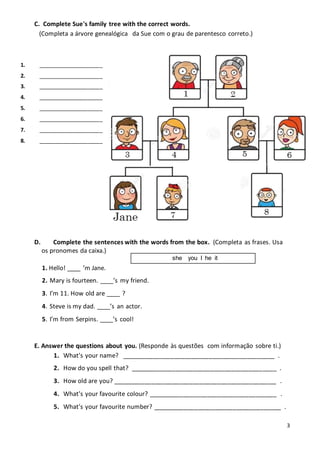 3
C. Complete Sue's family tree with the correct words.
(Completa a árvore genealógica da Sue com o grau de parentesco correto.)
D. Complete the sentences with the words from the box. (Completa as frases. Usa
os pronomes da caixa.)
1. Hello! ____ ’m Jane.
2. Mary is fourteen. ____’s my friend.
3. I’m 11. How old are ____ ?
4. Steve is my dad. ____’s an actor.
5. I’m from Serpins. ____’s cool!
E. Answer the questions about you. (Responde às questões com informação sobre ti.)
1. What’s your name? ____________________________________________ .
2. How do you spell that? __________________________________________ .
3. How old are you? _______________________________________________ .
4. What’s your favourite colour? _____________________________________ .
5. What’s your favourite number? _____________________________________ .
1. ______________________
2. ______________________
3. ______________________
4. ______________________
5. ______________________
6. ______________________
7. ______________________
8. ______________________
she you I he it
 