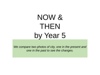 NOW &
THEN
by Year 5
We compare two photos of city, one in the present and
one in the past to see the changes.
 