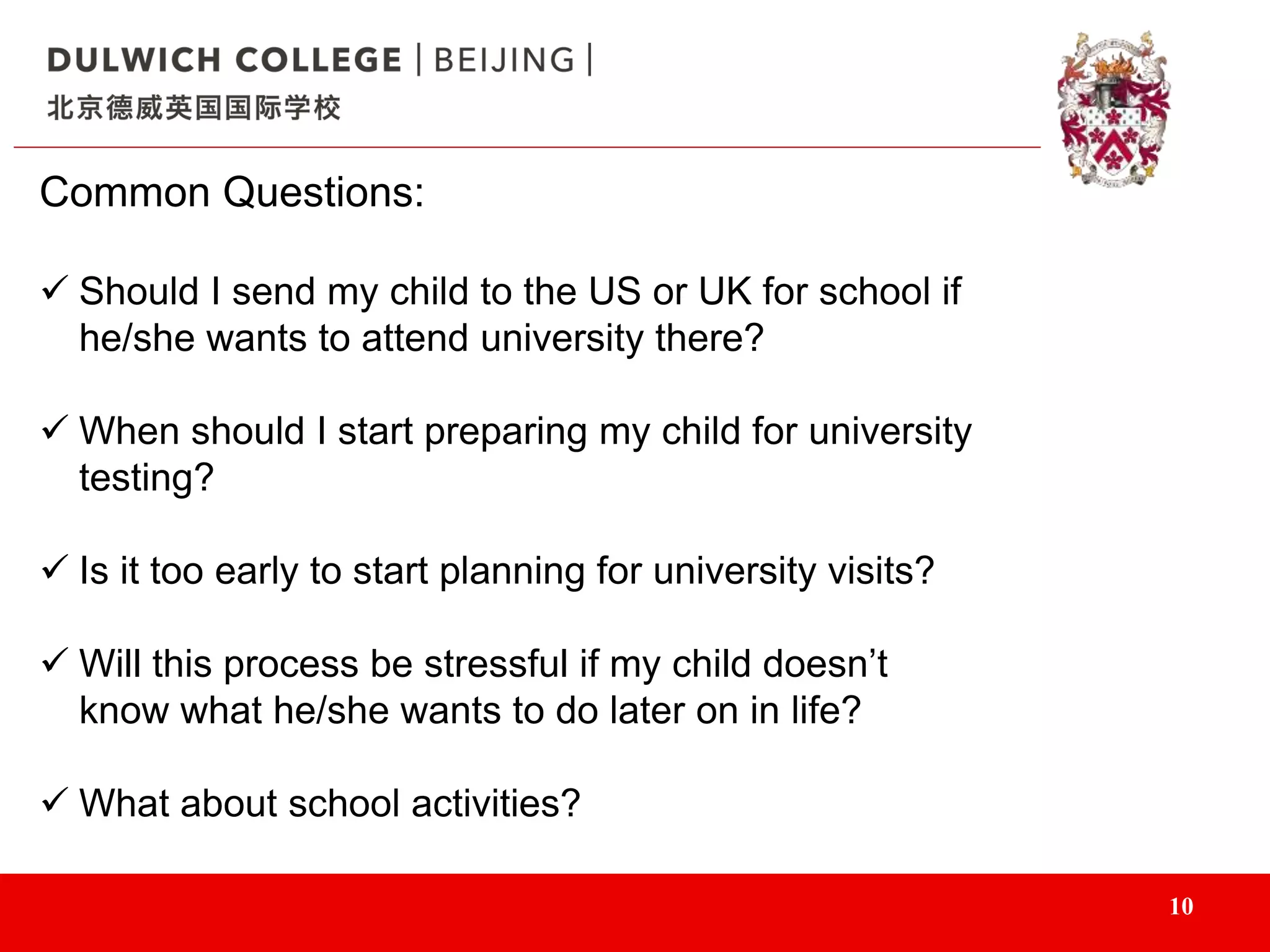 10
Common Questions:
 Should I send my child to the US or UK for school if
he/she wants to attend university there?
 When should I start preparing my child for university
testing?
 Is it too early to start planning for university visits?
 Will this process be stressful if my child doesn’t
know what he/she wants to do later on in life?
 What about school activities?
 