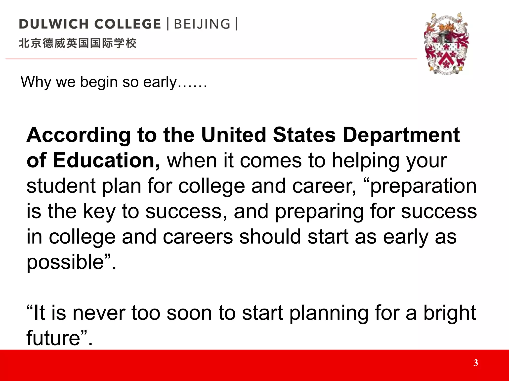 3
Why we begin so early……
According to the United States Department
of Education, when it comes to helping your
student plan for college and career, “preparation
is the key to success, and preparing for success
in college and careers should start as early as
possible”.
“It is never too soon to start planning for a bright
future”.
 