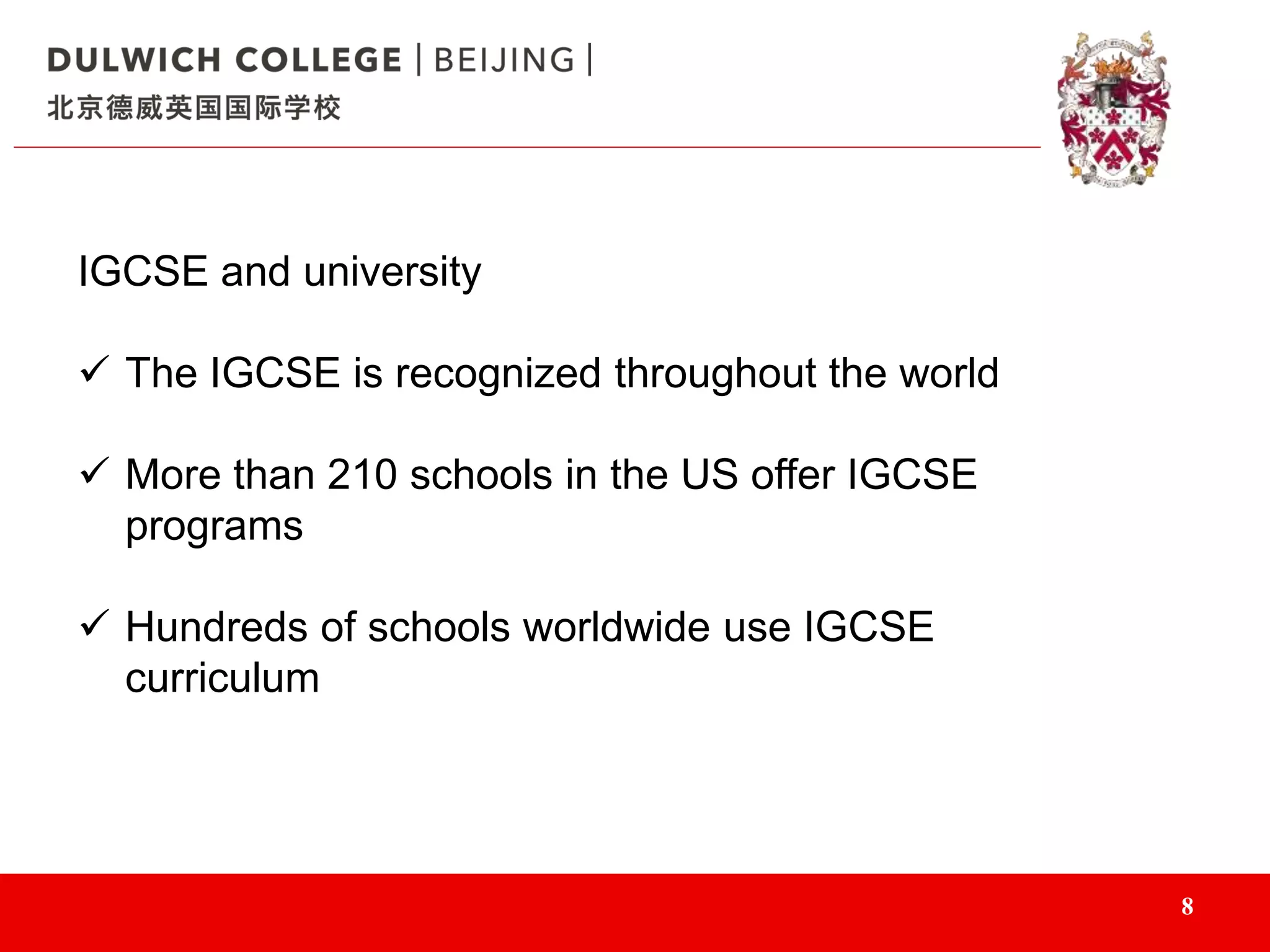 8
IGCSE and university
 The IGCSE is recognized throughout the world
 More than 210 schools in the US offer IGCSE
programs
 Hundreds of schools worldwide use IGCSE
curriculum
 