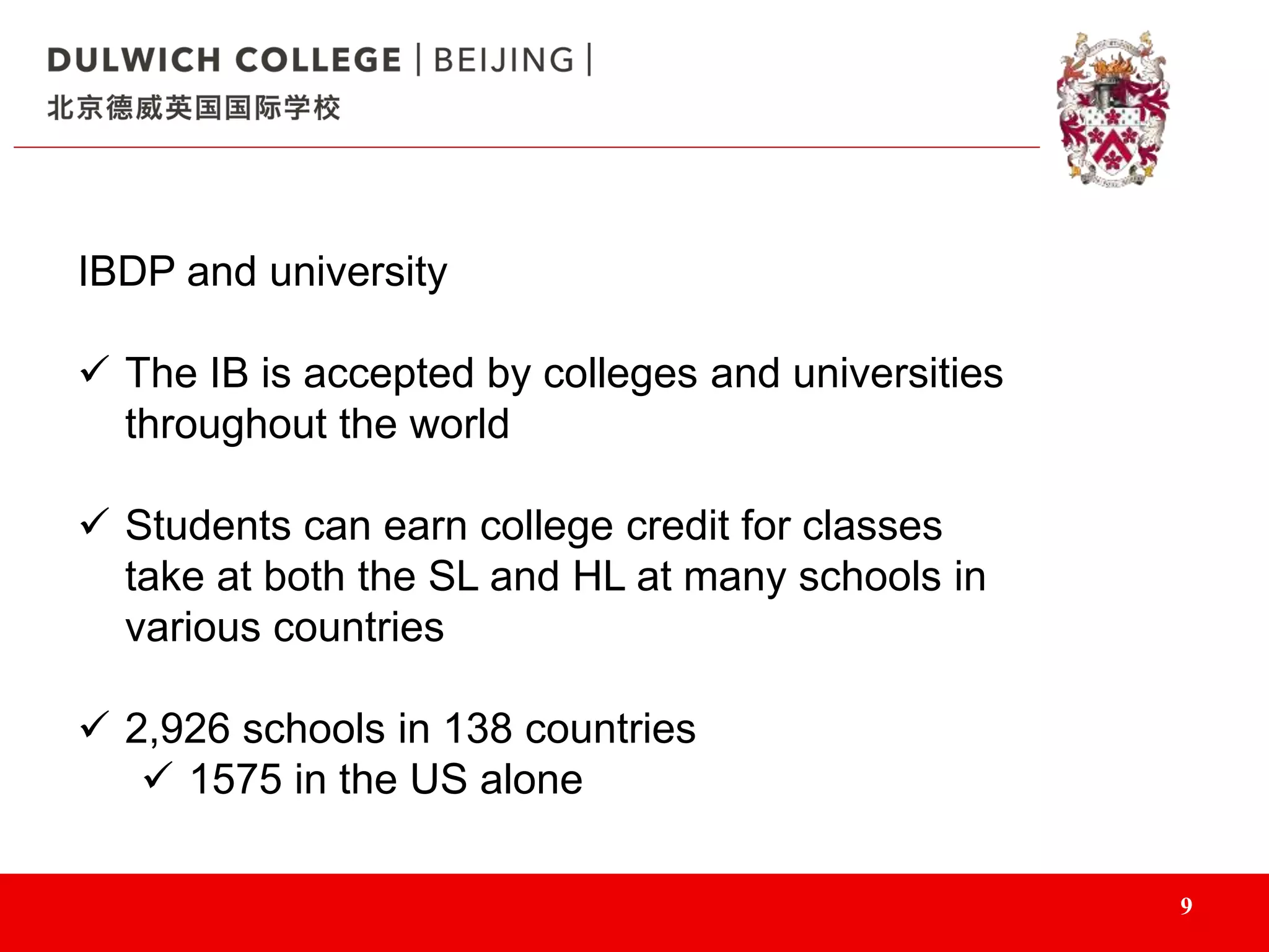 9
IBDP and university
 The IB is accepted by colleges and universities
throughout the world
 Students can earn college credit for classes
take at both the SL and HL at many schools in
various countries
 2,926 schools in 138 countries
 1575 in the US alone
 