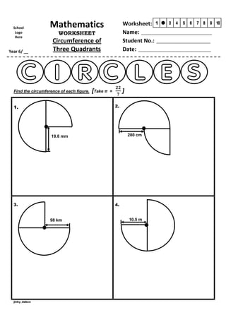 School
Logo
Here

Year 6/ __

Mathematics

Worksheet:
Name: __________________________________
Student No.: __________________________
Date: ___________________________________

WORKSHEET

Circumference of
Three Quadrants

Find the circumference of each figure.

[Take π

]

=
2.

1.

280 cm

19.6 mm

3.

4.

98 km

jinky_dabon

10.5 m

 