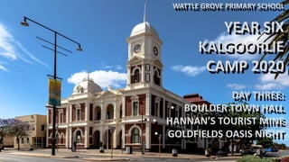 WATTLE GROVE PRIMARY SCHOOL
YEAR SIX
KALGOORLIE
CAMP 2020
DAY THREE:
• BOULDER TOWN HALL
• HANNAN’S TOURIST MINE
• GOLDFIELDS OASIS NIGHT
WATTLE GROVE PRIMARY SCHOOL
YEAR SIX
KALGOORLIE
CAMP 2020
DAY THREE:
• BOULDER TOWN HALL
• HANNAN’S TOURIST MINE
• GOLDFIELDS OASIS NIGHT
 