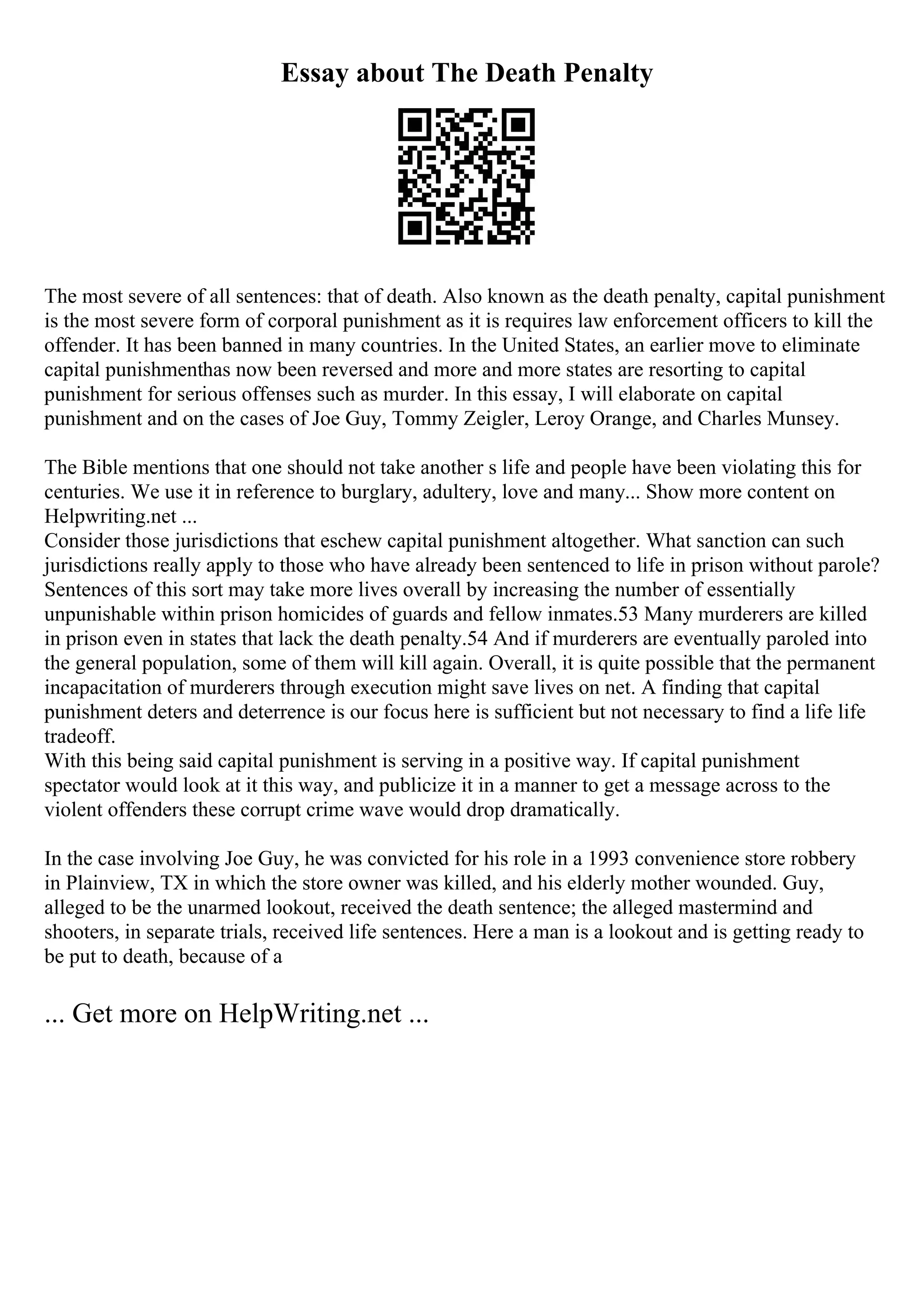 Essay about The Death Penalty
The most severe of all sentences: that of death. Also known as the death penalty, capital punishment
is the most severe form of corporal punishment as it is requires law enforcement officers to kill the
offender. It has been banned in many countries. In the United States, an earlier move to eliminate
capital punishmenthas now been reversed and more and more states are resorting to capital
punishment for serious offenses such as murder. In this essay, I will elaborate on capital
punishment and on the cases of Joe Guy, Tommy Zeigler, Leroy Orange, and Charles Munsey.
The Bible mentions that one should not take another s life and people have been violating this for
centuries. We use it in reference to burglary, adultery, love and many... Show more content on
Helpwriting.net ...
Consider those jurisdictions that eschew capital punishment altogether. What sanction can such
jurisdictions really apply to those who have already been sentenced to life in prison without parole?
Sentences of this sort may take more lives overall by increasing the number of essentially
unpunishable within prison homicides of guards and fellow inmates.53 Many murderers are killed
in prison even in states that lack the death penalty.54 And if murderers are eventually paroled into
the general population, some of them will kill again. Overall, it is quite possible that the permanent
incapacitation of murderers through execution might save lives on net. A finding that capital
punishment deters and deterrence is our focus here is sufficient but not necessary to find a life life
tradeoff.
With this being said capital punishment is serving in a positive way. If capital punishment
spectator would look at it this way, and publicize it in a manner to get a message across to the
violent offenders these corrupt crime wave would drop dramatically.
In the case involving Joe Guy, he was convicted for his role in a 1993 convenience store robbery
in Plainview, TX in which the store owner was killed, and his elderly mother wounded. Guy,
alleged to be the unarmed lookout, received the death sentence; the alleged mastermind and
shooters, in separate trials, received life sentences. Here a man is a lookout and is getting ready to
be put to death, because of a
... Get more on HelpWriting.net ...
 