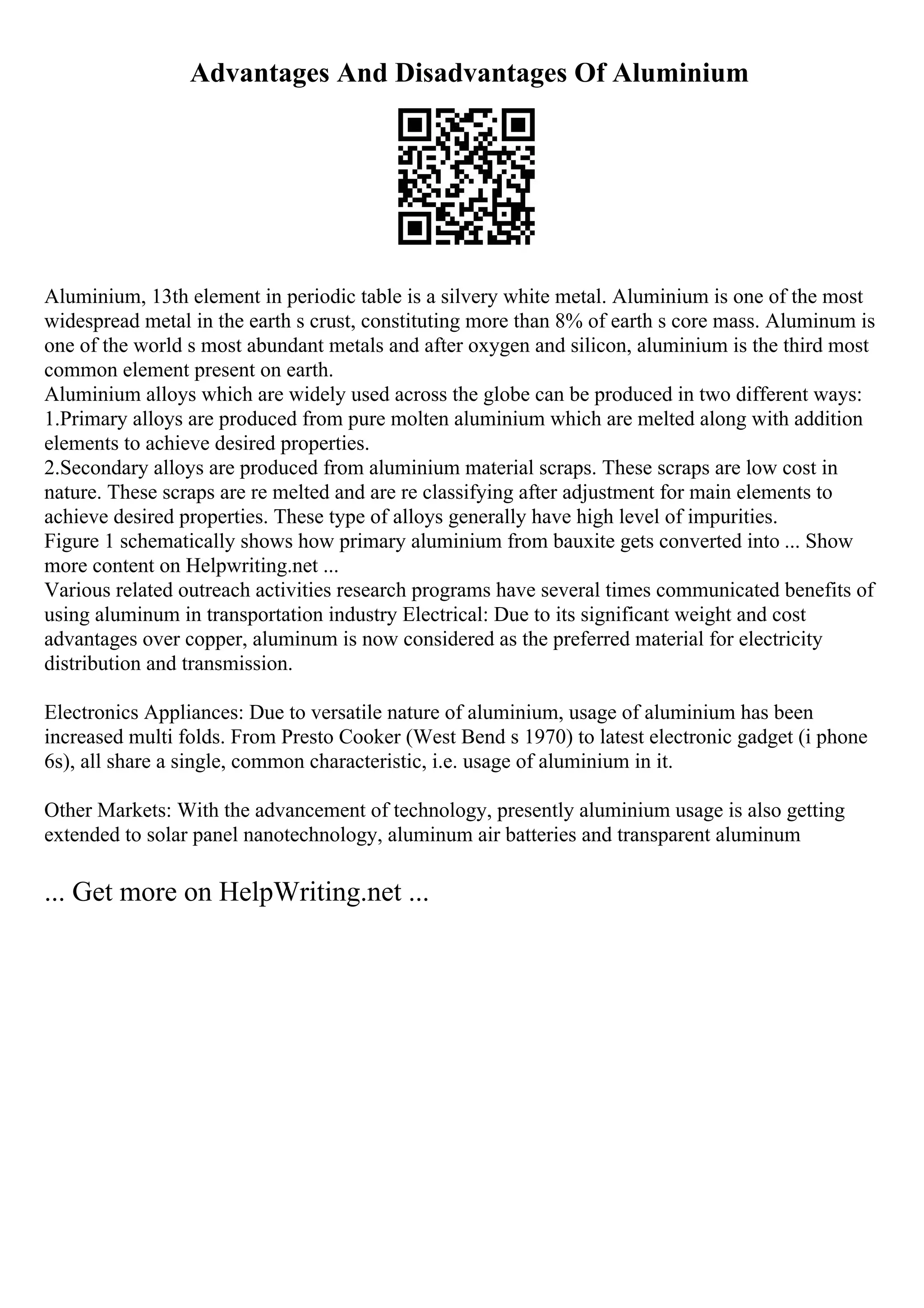 Advantages And Disadvantages Of Aluminium
Aluminium, 13th element in periodic table is a silvery white metal. Aluminium is one of the most
widespread metal in the earth s crust, constituting more than 8% of earth s core mass. Aluminum is
one of the world s most abundant metals and after oxygen and silicon, aluminium is the third most
common element present on earth.
Aluminium alloys which are widely used across the globe can be produced in two different ways:
1.Primary alloys are produced from pure molten aluminium which are melted along with addition
elements to achieve desired properties.
2.Secondary alloys are produced from aluminium material scraps. These scraps are low cost in
nature. These scraps are re melted and are re classifying after adjustment for main elements to
achieve desired properties. These type of alloys generally have high level of impurities.
Figure 1 schematically shows how primary aluminium from bauxite gets converted into ... Show
more content on Helpwriting.net ...
Various related outreach activities research programs have several times communicated benefits of
using aluminum in transportation industry Electrical: Due to its significant weight and cost
advantages over copper, aluminum is now considered as the preferred material for electricity
distribution and transmission.
Electronics Appliances: Due to versatile nature of aluminium, usage of aluminium has been
increased multi folds. From Presto Cooker (West Bend s 1970) to latest electronic gadget (i phone
6s), all share a single, common characteristic, i.e. usage of aluminium in it.
Other Markets: With the advancement of technology, presently aluminium usage is also getting
extended to solar panel nanotechnology, aluminum air batteries and transparent aluminum
... Get more on HelpWriting.net ...
 