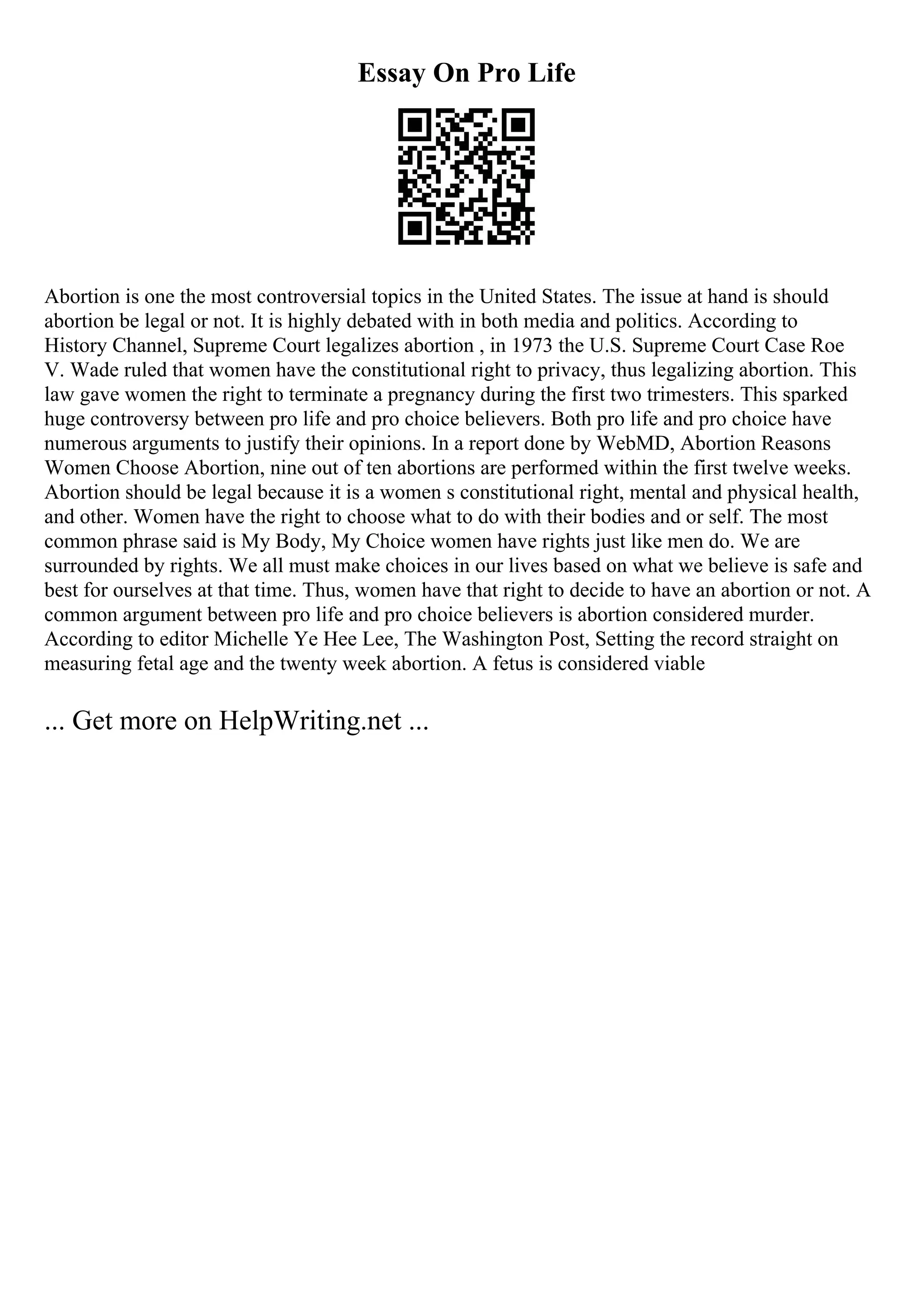 Essay On Pro Life
Abortion is one the most controversial topics in the United States. The issue at hand is should
abortion be legal or not. It is highly debated with in both media and politics. According to
History Channel, Supreme Court legalizes abortion , in 1973 the U.S. Supreme Court Case Roe
V. Wade ruled that women have the constitutional right to privacy, thus legalizing abortion. This
law gave women the right to terminate a pregnancy during the first two trimesters. This sparked
huge controversy between pro life and pro choice believers. Both pro life and pro choice have
numerous arguments to justify their opinions. In a report done by WebMD, Abortion Reasons
Women Choose Abortion, nine out of ten abortions are performed within the first twelve weeks.
Abortion should be legal because it is a women s constitutional right, mental and physical health,
and other. Women have the right to choose what to do with their bodies and or self. The most
common phrase said is My Body, My Choice women have rights just like men do. We are
surrounded by rights. We all must make choices in our lives based on what we believe is safe and
best for ourselves at that time. Thus, women have that right to decide to have an abortion or not. A
common argument between pro life and pro choice believers is abortion considered murder.
According to editor Michelle Ye Hee Lee, The Washington Post, Setting the record straight on
measuring fetal age and the twenty week abortion. A fetus is considered viable
... Get more on HelpWriting.net ...
 