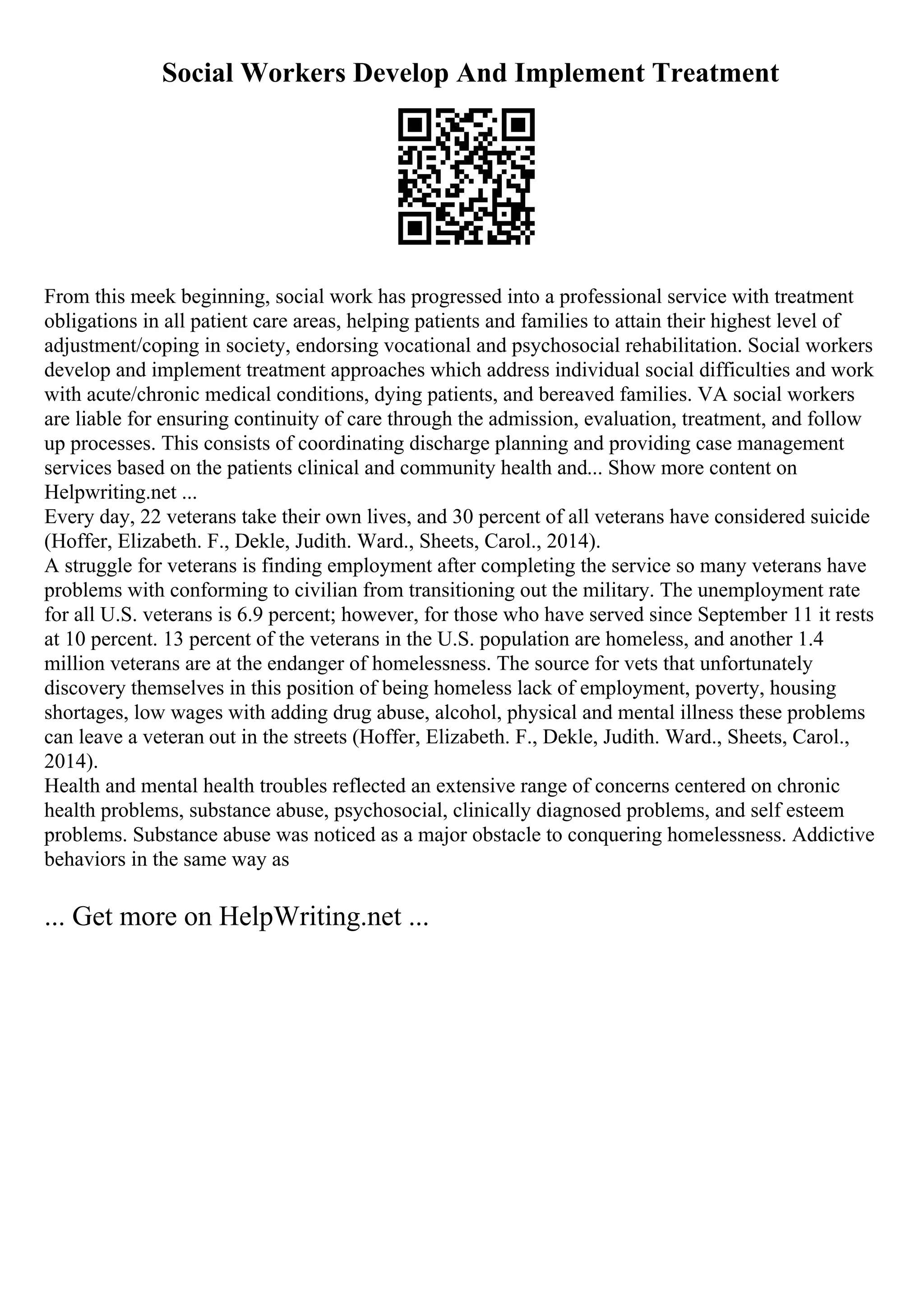 Social Workers Develop And Implement Treatment
From this meek beginning, social work has progressed into a professional service with treatment
obligations in all patient care areas, helping patients and families to attain their highest level of
adjustment/coping in society, endorsing vocational and psychosocial rehabilitation. Social workers
develop and implement treatment approaches which address individual social difficulties and work
with acute/chronic medical conditions, dying patients, and bereaved families. VA social workers
are liable for ensuring continuity of care through the admission, evaluation, treatment, and follow
up processes. This consists of coordinating discharge planning and providing case management
services based on the patients clinical and community health and... Show more content on
Helpwriting.net ...
Every day, 22 veterans take their own lives, and 30 percent of all veterans have considered suicide
(Hoffer, Elizabeth. F., Dekle, Judith. Ward., Sheets, Carol., 2014).
A struggle for veterans is finding employment after completing the service so many veterans have
problems with conforming to civilian from transitioning out the military. The unemployment rate
for all U.S. veterans is 6.9 percent; however, for those who have served since September 11 it rests
at 10 percent. 13 percent of the veterans in the U.S. population are homeless, and another 1.4
million veterans are at the endanger of homelessness. The source for vets that unfortunately
discovery themselves in this position of being homeless lack of employment, poverty, housing
shortages, low wages with adding drug abuse, alcohol, physical and mental illness these problems
can leave a veteran out in the streets (Hoffer, Elizabeth. F., Dekle, Judith. Ward., Sheets, Carol.,
2014).
Health and mental health troubles reflected an extensive range of concerns centered on chronic
health problems, substance abuse, psychosocial, clinically diagnosed problems, and self esteem
problems. Substance abuse was noticed as a major obstacle to conquering homelessness. Addictive
behaviors in the same way as
... Get more on HelpWriting.net ...
 