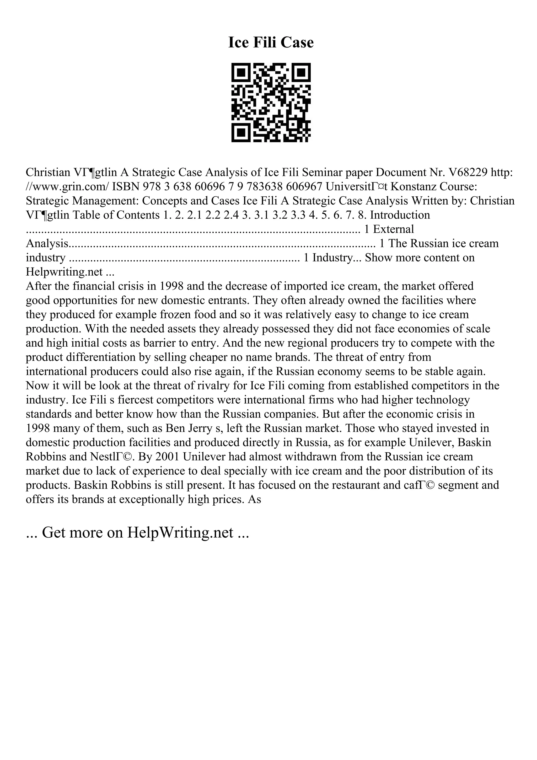 Ice Fili Case
Christian VГ¶gtlin A Strategic Case Analysis of Ice Fili Seminar paper Document Nr. V68229 http:
//www.grin.com/ ISBN 978 3 638 60696 7 9 783638 606967 UniversitГ¤t Konstanz Course:
Strategic Management: Concepts and Cases Ice Fili A Strategic Case Analysis Written by: Christian
VГ¶gtlin Table of Contents 1. 2. 2.1 2.2 2.4 3. 3.1 3.2 3.3 4. 5. 6. 7. 8. Introduction
.............................................................................................................. 1 External
Analysis..................................................................................................... 1 The Russian ice cream
industry ............................................................................ 1 Industry... Show more content on
Helpwriting.net ...
After the financial crisis in 1998 and the decrease of imported ice cream, the market offered
good opportunities for new domestic entrants. They often already owned the facilities where
they produced for example frozen food and so it was relatively easy to change to ice cream
production. With the needed assets they already possessed they did not face economies of scale
and high initial costs as barrier to entry. And the new regional producers try to compete with the
product differentiation by selling cheaper no name brands. The threat of entry from
international producers could also rise again, if the Russian economy seems to be stable again.
Now it will be look at the threat of rivalry for Ice Fili coming from established competitors in the
industry. Ice Fili s fiercest competitors were international firms who had higher technology
standards and better know how than the Russian companies. But after the economic crisis in
1998 many of them, such as Ben Jerry s, left the Russian market. Those who stayed invested in
domestic production facilities and produced directly in Russia, as for example Unilever, Baskin
Robbins and NestlГ©. By 2001 Unilever had almost withdrawn from the Russian ice cream
market due to lack of experience to deal specially with ice cream and the poor distribution of its
products. Baskin Robbins is still present. It has focused on the restaurant and cafГ© segment and
offers its brands at exceptionally high prices. As
... Get more on HelpWriting.net ...
 
