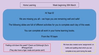 Hi Year 6!
We are missing you all – we hope you are remaining well and safe!
The following slides are full of different activities for you to complete each day of this week.
You can complete all work in your home learning books.
From the Y6 team
Home Learning Week beginning 30th March
We have also created some ‘assignments’ on
maths and spelling shed which you can
complete at any point during the week.
Feeling a bit down this week? Check out Edinburgh Zoo’s
#PenguinCam
(They also have a tiger, koala and panda cam!)
 