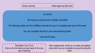 Hi Year 6!
We hope you enjoyed lots of Easter chocolate!
The following slides are full of different activities for you to complete each day of this week.
You can complete all work in your home learning books.
From the Y6 team
Home Learning Week beginning 20th April
More ‘assignments’ will be up on maths and spelling
shed which you can complete at any point during the
week.
Strengthen Your Focus
Click on the link below and get ready for the new
day of learning!
 