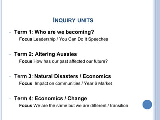 INQUIRY UNITS
• Term 1: Who are we becoming?
Focus Leadership / You Can Do It Speeches
• Term 2: Altering Aussies
Focus How has our past affected our future?
• Term 3: Natural Disasters / Economics
Focus Impact on communities / Year 6 Market
• Term 4: Economics / Change
Focus We are the same but we are different / transition
 