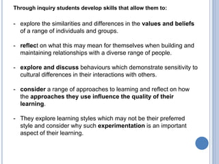 Through inquiry students develop skills that allow them to:
- explore the similarities and differences in the values and beliefs
of a range of individuals and groups.
- reflect on what this may mean for themselves when building and
maintaining relationships with a diverse range of people.
- explore and discuss behaviours which demonstrate sensitivity to
cultural differences in their interactions with others.
- consider a range of approaches to learning and reflect on how
the approaches they use influence the quality of their
learning.
- They explore learning styles which may not be their preferred
style and consider why such experimentation is an important
aspect of their learning.
 