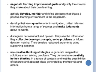 - negotiate learning improvement goals and justify the choices
they make about their own learning.
- actively develop, monitor and refine protocols that create a
positive learning environment in the classroom.
- develop their own questions for investigation, collect relevant
information from a range of sources and make judgments
about its worth.
- distinguish between fact and opinion. They use the information
they collect to develop concepts, solve problems or inform
decision making. They develop reasoned arguments using
supporting evidence
- use creative thinking strategies to generate imaginative
solutions when solving problems. They demonstrate creativity
in their thinking in a range of contexts and test the possibilities
of concrete and abstract ideas generated by themselves and
others.
 
