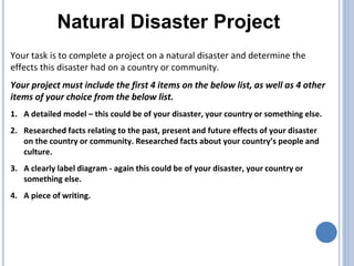 Natural Disaster Project
Your task is to complete a project on a natural disaster and determine the
effects this disaster had on a country or community.
Your project must include the first 4 items on the below list, as well as 4 other
items of your choice from the below list.
1. A detailed model – this could be of your disaster, your country or something else.
2. Researched facts relating to the past, present and future effects of your disaster
on the country or community. Researched facts about your country’s people and
culture.
3. A clearly label diagram - again this could be of your disaster, your country or
something else.
4. A piece of writing.
 