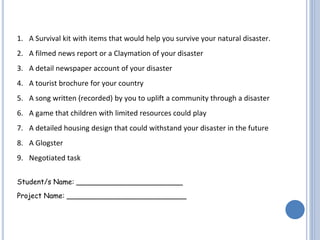 1. A Survival kit with items that would help you survive your natural disaster.
2. A filmed news report or a Claymation of your disaster
3. A detail newspaper account of your disaster
4. A tourist brochure for your country
5. A song written (recorded) by you to uplift a community through a disaster
6. A game that children with limited resources could play
7. A detailed housing design that could withstand your disaster in the future
8. A Glogster
9. Negotiated task
Student/s Name: ________________________
Project Name: ___________________________
 