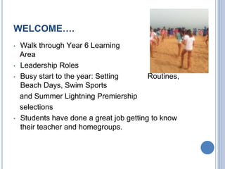 WELCOME….
• Walk through Year 6 Learning
Area
• Leadership Roles
• Busy start to the year: Setting Routines,
Beach Days, Swim Sports
and Summer Lightning Premiership
selections
• Students have done a great job getting to know
their teacher and homegroups.
 