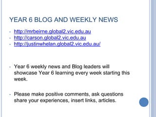 YEAR 6 BLOG AND WEEKLY NEWS
• http://mrbeirne.global2.vic.edu.au
• http://carson.global2.vic.edu.au
• http://justinwhelan.global2.vic.edu.au/
• Year 6 weekly news and Blog leaders will
showcase Year 6 learning every week starting this
week.
• Please make positive comments, ask questions
share your experiences, insert links, articles.
 
