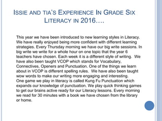 ISSIE AND TIA’S EXPERIENCE IN GRADE SIX
LITERACY IN 2016….
This year we have been introduced to new learning styles in Literacy.
We have really enjoyed being more confident with different learning
strategies. Every Thursday morning we have our big write sessions. In
big write we write for a whole hour on one topic that the year 6
teachers have chosen. Each week it is a different style of writing. We
have also been taught VCOP which stands for Vocabulary,
Connectives, Openers and Punctuation. One of the things we learn
about in VCOP is different spelling rules. We have also been taught
wow words to make our writing more engaging and interesting.
One game we play in literacy is called Kung Fu Punctuation which
expands our knowledge of punctuation. We play quick thinking games
to get our brains active ready for our Literacy lessons. Every morning
we read for 30 minutes with a book we have chosen from the library
or home.
 