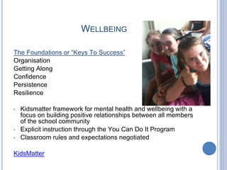 WELLBEING
The Foundations or “Keys To Success”
Organisation
Getting Along
Confidence
Persistence
Resilience
• Kidsmatter framework for mental health and wellbeing with a
focus on building positive relationships between all members
of the school community
• Explicit instruction through the You Can Do It Program
• Classroom rules and expectations negotiated
KidsMatter
 