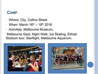 CAMP
• Where: City, Collins Street
• When: March 16th – 18th 2016
• Activities: Melbourne Museum,
Melbourne Gaol, Night Walk, Ice Skating, Etihad
Stadium tour, Starflight, Melbourne Aquarium.
 