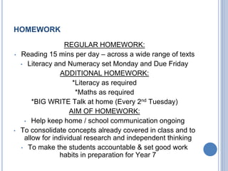 HOMEWORK
REGULAR HOMEWORK:
• Reading 15 mins per day – across a wide range of texts
• Literacy and Numeracy set Monday and Due Friday
ADDITIONAL HOMEWORK:
*Literacy as required
*Maths as required
*BIG WRITE Talk at home (Every 2nd Tuesday)
AIM OF HOMEWORK:
• Help keep home / school communication ongoing
• To consolidate concepts already covered in class and to
allow for individual research and independent thinking
• To make the students accountable & set good work
habits in preparation for Year 7
 