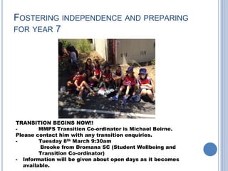 FOSTERING INDEPENDENCE AND PREPARING
FOR YEAR 7
TRANSITION BEGINS NOW!!
- MMPS Transition Co-ordinator is Michael Beirne.
Please contact him with any transition enquiries.
- Tuesday 8th March 9:30am
Brooke from Dromana SC (Student Wellbeing and
Transition Co-ordinator)
- Information will be given about open days as it becomes
available.
 