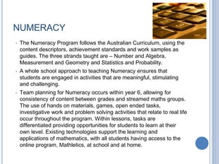 NUMERACY
• The Numeracy Program follows the Australian Curriculum, using the
content descriptors, achievement standards and work samples as
guides. The three strands taught are – Number and Algebra,
Measurement and Geometry and Statistics and Probability.
• A whole school approach to teaching Numeracy ensures that
students are engaged in activities that are meaningful, stimulating
and challenging.
• Team planning for Numeracy occurs within year 6, allowing for
consistency of content between grades and streamed maths groups.
The use of hands on materials, games, open ended tasks,
investigative work and problem solving activities that relate to real life
occur throughout the program. Within lessons, tasks are
differentiated providing opportunities for students to learn at their
own level. Existing technologies support the learning and
applications of mathematics, with all students having access to the
online program, Mathletics, at school and at home.
 