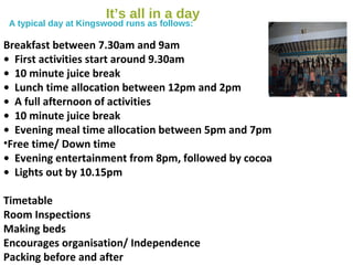 It’s all in a day
A typical day at Kingswood runs as follows:
Breakfast between 7.30am and 9am
• First activities start around 9.30am
• 10 minute juice break
• Lunch time allocation between 12pm and 2pm
• A full afternoon of activities
• 10 minute juice break
• Evening meal time allocation between 5pm and 7pm
•Free time/ Down time
• Evening entertainment from 8pm, followed by cocoa
• Lights out by 10.15pm
Timetable
Room Inspections
Making beds
Encourages organisation/ Independence
Packing before and after
 