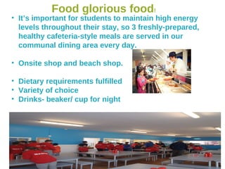 Food glorious food!
• It’s important for students to maintain high energy
levels throughout their stay, so 3 freshly-prepared,
healthy cafeteria-style meals are served in our
communal dining area every day.
• Onsite shop and beach shop.
• Dietary requirements fulfilled
• Variety of choice
• Drinks- beaker/ cup for night
 