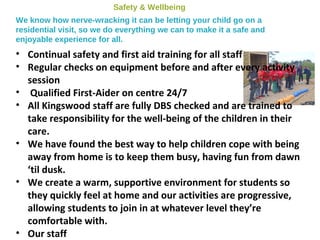 Safety & Wellbeing
We know how nerve-wracking it can be letting your child go on a
residential visit, so we do everything we can to make it a safe and
enjoyable experience for all.
• Continual safety and first aid training for all staff
• Regular checks on equipment before and after every activity
session
• Qualified First-Aider on centre 24/7
• All Kingswood staff are fully DBS checked and are trained to
take responsibility for the well-being of the children in their
care.
• We have found the best way to help children cope with being
away from home is to keep them busy, having fun from dawn
‘til dusk.
• We create a warm, supportive environment for students so
they quickly feel at home and our activities are progressive,
allowing students to join in at whatever level they’re
comfortable with.
• Our staff
 