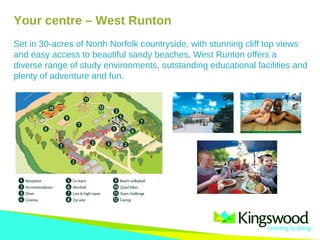 Your centre – West Runton
Set in 30-acres of North Norfolk countryside, with stunning cliff top views
and easy access to beautiful sandy beaches, West Runton offers a
diverse range of study environments, outstanding educational facilities and
plenty of adventure and fun.
 
