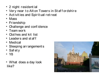 • 2 night resident ial
• Very near t o Alt on Towers in St af f ordshire
• Act ivit ies and Spirit ual ret reat
• Mass
• Friendship
• Challenge and conf idence
• Team work
• Clot hes and kit list
• Leaders and st af f
• Medical
• Sleeping arrangement s
• Saf et y
• Y8
• What does a day look
like?
 
